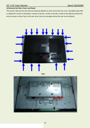 Page 2922″ LCD Color Monitor                                        BenQ G2200WE 
29                                                                  
3). Remove the Rear Cover and Bezel  
The arrows in blue are the hook that we should put attention to when remove the rear cover.  Use plastic putty knife 
to release the  5 hooks on the bottom , 8  hooks on the top,  4  hooks on the left , 4  hooks on the right and remove the 
only one screw in red as Fig. 3 on the rear cover, then you can easily remove the rear...