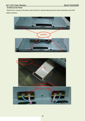 Page 3022″ LCD Color Monitor                                        BenQ G2200WE 
30                                                                  
4). Remove the Panel  
 Remove the  4 screws on the side of main frame first, and then disconnect the Lamp Connections  and LVDS 
Cable  connection.   
 
 
 
 
 
 
 
 
 
 
FFC  CABLE  
Lamp Connection  
SCREW S 
 