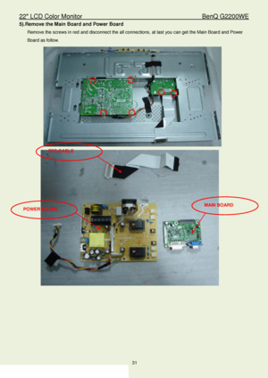 Page 3122″ LCD Color Monitor                                        BenQ G2200WE 
31                                                                  
5).Remove the Main Board and Power Board  
Remove the screws in red and disconnect the all connections, at last you can get the Main Board and Power 
Board as follow.  
 
FFC CABLE  
POWER BOARD  MAIN BOARD 
 