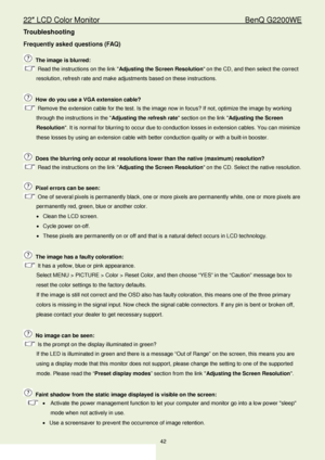 Page 4222″ LCD Color Monitor                                         BenQ G2200WE 
42                                                                  
Troubleshooting 
Frequently asked questions (FAQ)  
 The image is blurred:  
 Read the instructions on the link  Adjusting the Screen Resolution on the CD, and then select the correct 
resolution, refresh rate and make adjustments based on these instructions.  
 
  How do you use a VGA extension cable?  
 Remove the extension cable for the test. Is the image now...