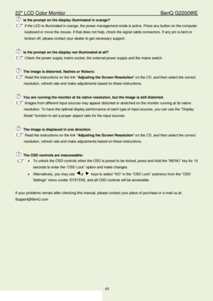 Page 4322″ LCD Color Monitor                                         BenQ G2200WE 
43                                                                  
 Is the prompt on the display illuminated in orange?  
 If the LED is illuminated in orange, the power management mode is active. Press any button on the computer 
keyboard or move the mouse. If that does not help, check the signal cable connectors. If any  pin is bent or 
broken off, please contact your dealer to get necessary support.  
 
  Is the prompt on...