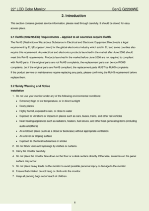 Page 622″ LCD Color Monitor                                        BenQ G2200WE 
6                                                                  
2. Introduction  
This section contains general service information, plea se read through carefully. It should be stored for easy 
access place.  
 
2.1 RoHS (2002/95/EC) Requirements  – Applied to all countries require RoHS.  
The RoHS (Restriction of Hazardous Substance in Electrical and Electronic Equipment Directive) is a legal 
requirement by EU (European...