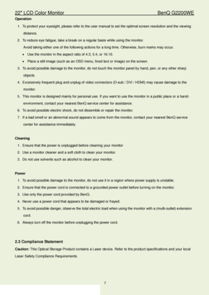 Page 722″ LCD Color Monitor                                        BenQ G2200WE 
7                                                                  
Operation  
1.  To protect your eyesight, please refer to the user manual to set the optimal screen resolution and the  viewing 
distance.  
2.  To reduce eye fatigue, take a break on a regular basis while using the monitor.  
Avoid taking either one of the following actions for a long time. Otherwise, burn marks may  occur.  
•   Use the monitor in the aspect...