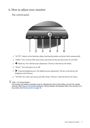 Page 17  17   How to adjust your monitor
6. How to adjust your monitor
The control panel
1. “AUTO”: Adjust vertical position, phase, horizontal position and pixel clock automatically.
2. “MENU” key: Activate OSD main menu and return to the previous menu or exit OSD.
3.
W /Mode key: For Left/Decrease adjustment. The key is the hot key for Mode.
4. “Power”: Turn the power on or off.
5.  
X /Contrast/Brightness key: For Right/Increase adjustment. The key is the hot key for 
Brightness and Contrast.
6. “ENTER” key:...