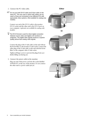 Page 88  How to assemble your monitor hardware  
2. Connect the PC video cable.
Do not use both DVI-D cable and D-Sub cable on the 
same PC. The only case in which both cables can be 
used is if they are connected to two different PCs with 
appropriate video systems. (Not available for analog-only 
models)
Connect one end of the DVI-D cable to the monitor 
DVI-D socket and the other end to the DVI-D port on 
your computer. (optional, not available for analog-only 
models)
The DVI-D format is used for direct...