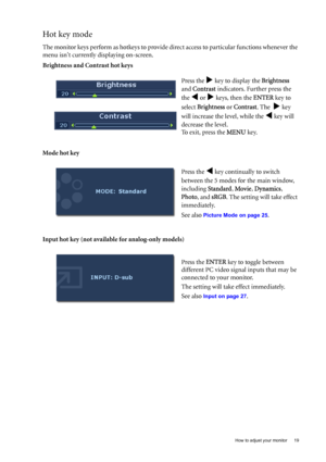 Page 19  19   How to adjust your monitor
Hot key mode
The monitor keys perform as hotkeys to provide direct access to particular functions whenever the 
menu isnt currently displaying on-screen.
Brightness and Contrast hot keys
Mode hot key
Input hot key (not available for analog-only models)Press the 
X key to display the Brightness  
and Contrast indicators. Further press the 
the 
W or X keys, then the ENTER key to 
select Brightness or Contrast. The  
X key 
will increase the level, while the 
W key will...