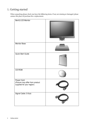 Page 44  Getting started  
1. Getting started
When unpacking please check you have the following items. If any are missing or damaged, please 
contact the place of purchase for a replacement.
 
BenQ LCD Monitor
Monitor Base
Quick Start Guide
 
CD-ROM
 
Power Cord
(Picture may differ from product 
supplied for your region)
Signal Cable: D-Sub
 