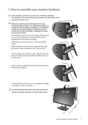 Page 7  7
  How to assemble your monitor hardware
3. How to assemble your monitor hardware
If the computer is turned on you must turn it off before continuing. 
Do not plug-in or turn-on the power to the monitor until instructed to do so. 
1. Attach the monitor base.
Please be careful to prevent damage to the monitor. 
Placing the screen surface on an object like a stapler or a 
mouse will crack the glass or  damage the LCD substrate 
voiding your warranty. Sliding or scraping the monitor 
around on your desk...