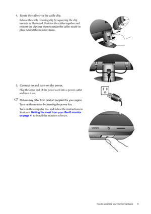 Page 9  9
  How to assemble your monitor hardware
4. Route the cables via the cable clip.
Release the cable retaining clip by squeezing the clip 
inwards as illustrated. Positi on the cables together and 
reinsert the clip over them to retain the cables neatly in 
place behind the monitor stand.
5. Connect-to and turn-on the power.
Plug the other end of the power cord into a power outlet 
and turn it on.
Picture may differ from product supplied for your region.
Turn on the monitor by pressing the power key....