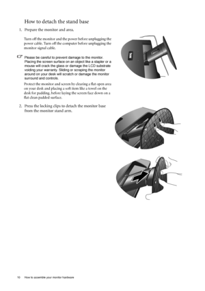 Page 1010  How to assemble your monitor hardware  
How to detach the stand base
1. Prepare the monitor and area.
Turn off the monitor and the power before unplugging the 
power cable. Turn off the computer before unplugging the 
monitor signal cable.
Please be careful to prevent damage to the monitor. Placing the screen surface on an object like a stapler or a 
mouse will crack the glass or  damage the LCD substrate 
voiding your warranty. Sliding or scraping the monitor 
around on your desk will scrat ch or...