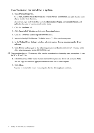 Page 1414  Getting the most from your BenQ monitor  
How to install on Windows 7 system
1. Open Display Properties.
Go to Start, Control Panel, Hardware and Sound, Devices and Printers and right-click the name 
of your monitor from the menu.
Alternatively, right-click the desktop and select 
Personalize, Display, Devices and Printers, and 
right-click the name of your monitor from the menu.
2. Click the Hardware tab.
3. Click Generic PnP Monitor, and then the Properties button.
4. Click the Driver tab and the...