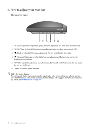 Page 1818  How to adjust your monitor  
6. How to adjust your monitor
The control panel
1. “AUTO”: Adjust vertical position, phase, horizontal position and pixel clock automatically.
2. “MENU” key: Activate OSD main menu and return to the previous menu or exit OSD.
3.
W /Mode key: For Left/Decrease adjustment. The key is the hot key for Mode.
4.  
X /Contrast/Brightness key: For Right/Increase adjustment. The key is the hot key for 
Brightness and Contrast.
5. “ENTER” key: Enter sub menus and select items. For...