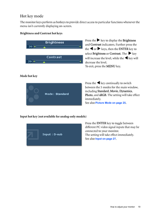 Page 19  19   How to adjust your monitor
Hot key mode
The monitor keys perform as hotkeys to provide direct access to particular functions whenever the 
menu isnt currently displaying on-screen.
Brightness and Contrast hot keys
Mode hot key
Input hot key (not available for analog-only models)Press the 
X key to display the Brightness  
and Contrast indicators. Further press the 
the 
W or X keys, then the ENTER key to 
select Brightness or Contrast. The  
X key 
will increase the level, while the 
W key will...
