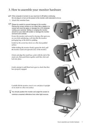 Page 7  7   How to assemble your monitor hardware
3. How to assemble your monitor hardware
If the computer is turned on you must turn it off before continuing. 
Do not plug-in or turn-on the power to the monitor until instructed to do so. 
1. Attach the monitor base.
Please be careful to prevent damage to the monitor. 
Placing the screen surface on an object like a stapler or a 
mouse will crack the glass or damage the LCD substrate 
voiding your warranty. Sliding or scraping the monitor 
around on your desk...