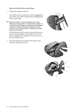 Page 1010  How to assemble your monitor hardware  
How to detach the stand base
1. Prepare the monitor and area.
Turn off the monitor and the power before unplugging the 
power cable. Turn off the computer before unplugging the 
monitor signal cable.
Please be careful to prevent damage to the monitor. 
Placing the screen surface on an object like a stapler or a 
mouse will crack the glass or damage the LCD substrate 
voiding your warranty. Sliding or scraping the monitor 
around on your desk will scratch or...