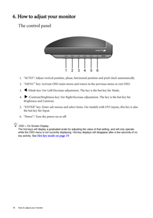 Page 1818  How to adjust your monitor  
6. How to adjust your monitor
The control panel
1. “AUTO”: Adjust vertical position, phase, horizontal position and pixel clock automatically.
2. “MENU” key: Activate OSD main menu and return to the previous menu or exit OSD.
3.
W /Mode key: For Left/Decrease adjustment. The key is the hot key for Mode.
4.  
X /Contrast/Brightness key: For Right/Increase adjustment. The key is the hot key for 
Brightness and Contrast.
5. “ENTER” key: Enter sub menus and select items. For...