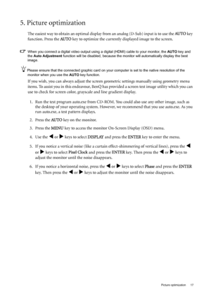 Page 17  17   Picture optimization
5. Picture optimization 
The easiest way to obtain an optimal display from an analog (D-Sub) input is to use the AU TO key 
function. Press the AU TO
 key to optimize the currently displayed image to the screen. 
When you connect a digital video output using a digital (HDMI) cable to your monitor, the AUTO key and 
the Auto Adjustment function will be disabled, because the monitor will automatically display the best 
image. 
Please ensure that the connected graphic card on...