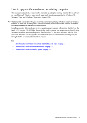 Page 13  13   Getting the most from your BenQ monitor
How to upgrade the monitor on an existing computer
This instruction details the procedure for manually updating the existing monitor driver software 
on your Microsoft Windows computer. It is currently tested as compatible for Windows XP, 
Windows Vista, and Windows 7 Operating System (OS). 
The BenQ LCD Monitor driver for your model may well function perfectly with other versions of Windows, 
however, as at the time of writing, BenQ has done no testing of...