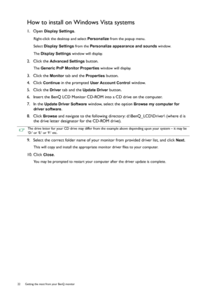 Page 2222  Getting the most from your BenQ monitor  
How to install on Windows Vista systems
1.  Open Display Settings.
Right-click the desktop and select Personalize from the popup menu.
Select Display Settings from the Personalize appearance and sounds window. 
The Display Settings window will display.
2.  Click the Advanced Settings button. 
The Generic PnP Monitor Properties window will display.
3.  Click the Monitor tab and the Properties button.
4.  Click 
Continue in the prompted User Account Control...