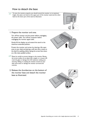 Page 41  41   Appendix: Assembling your monitor with a height adjustment stand (HAS)
How to detach the base
To move the monitor properly, you should extend the monitor to its maximum 
height, then place one hand on the upper part of the monitor stand and the other 
hand on the lower part of the stand as illustrated.
1. Prepare the monitor and area.
Turn off the monitor and the power before unplugging 
the power cable. Turn off the computer before 
unplugging the monitor signal cable.
Gently lift the display up...