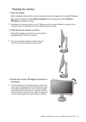 Page 43  43   Appendix: Assembling your monitor with a height adjustment stand (HAS)
Rotating the monitor
1. Pivot the display.
Before rotating the monitor with a portrait viewing orientation, the display has to be rotated 90 degrees.
Right-click the desktop and select Screen resolution from the popup menu. Select Portrait in 
Orientation, and apply the setting.
 Depending on the operating system on your PC, different procedures should be followed to adjust the screen 
orientation. Refer to the help document of...