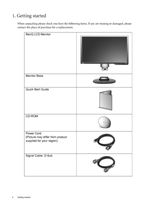 Page 44  Getting started  
1. Getting started
When unpacking please check you have the following items. If any are missing or damaged, please 
contact the place of purchase for a replacement.
 
BenQ LCD Monitor
Monitor Base
Quick Start Guide
 
CD-ROM
 
Power Cord
(Picture may differ from product 
supplied for your region)
Signal Cable: D-Sub
 