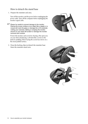 Page 1010  How to assemble your monitor hardware  
How to detach the stand base
1. Prepare the monitor and area.
Turn off the monitor and the power before unplugging the 
power cable. Turn off the computer before unplugging the 
monitor signal cable.
Please be careful to prevent damage to the monitor. 
Placing the screen surface on an object like a stapler or a 
mouse will crack the glass or damage the LCD substrate 
voiding your warranty. Sliding or scraping the monitor 
around on your desk will scratch or...