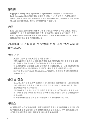 Page 22   
저작권
Copyright © 2011 by BenQ Corporation. All rights reserved. 이 설명서의 어떠한 부분도 
BenQ Corporation의 서면 승인 없이 어떠한 형식이나 수단, 즉 전자적, 기계적, 자기적, 
광학적, 화학적, 직접 또는 기타 방법으로 복사 또는 복제되거나, 전송되거나 검색 시스템
에 저장 또는 다른 언어나 컴퓨터 언어로 번역될 수 없습니다.
부인
BenQ Corporation은 이 문서의 내용에 대해 명시적 또는 묵시적인 어떤 표현이나 보증도 
하지 않으며, 어떤 특정한 목적에 대한 보증, 상업성 또는 적합성을 부인합니다. 또한, 
BenQ Corporation은 필요에 따라 문서를 개정하고 내용을 변경할 권한을 가지며, 변경에 
대해 사전 통고하지 않을 권한을 가집니다.
모니터의 최고 성능과 긴 수명을 위해 아래 안전 지침을
따르십시오.
전원 안전
•AC 플러그는 이 장비와 AC 공급 장치를 분리합니다.
•전원 공급 코드는 플러그...