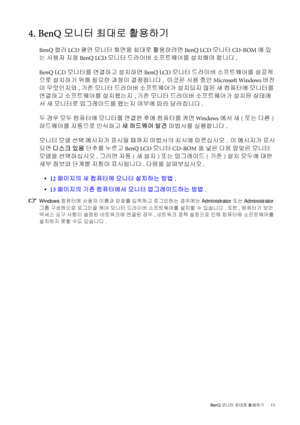 Page 11  11   BenQ 모니터 최대로 활용하기
4. BenQ 모니터 최대로 활용하기
BenQ 컬러 LCD 평면 모니터 화면을 최대로 활용하려면 BenQ LCD 모니터 CD-ROM에 있
는 사용자 지정 BenQ LCD 모니터 드라이버 소프트웨어를 설치해야 합니다. 
BenQ LCD 모니터를 연결하고 설치하면 BenQ LCD 모니터 드라이버 소프트웨어를 성공적
으로 설치하기 위해 필요한 과정이 결정됩니다.  이것은 사용 중인 Microsoft Windows 버전
이 무엇인지와, 기존 모니터 드라이버 소프트웨어가 설치되지 않은 새 컴퓨터에 모니터를 
연결하고 소프트웨어를 설치했는지, 기존 모니터 드라이버 
소프트웨어가 설치된 상태에
서 새 모니터로 업그레이드를 했는지 여부에 따라 달라집니다. 
두 경우 모두 컴퓨터에 모니터를 연결한 후에 컴퓨터를 켜면 Windows에서 새(또는 다른) 
하드웨어를 자동으로 인식하고 새 하드웨어 발견 마법사를 실행합니다. 
모니터 모델 선택 메시지가 표시될 때까지 마법사의...