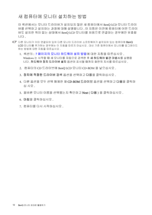 Page 1212 
BenQ 모니터 최대로 활용하기  
새 컴퓨터에 모니터 설치하는 방법
이 섹션에서는 모니터 드라이버가 설치되지 않은 새 컴퓨터에서 BenQ LCD 모니터 드라이
버를 선택하고 설치하는 과정에 대해 설명합니다. 이 지침은 이전에 컴퓨터에 어떤 드라이
버도 설치한 적이 없는 상태에서 BenQ LCD 모니터를 처음으로 연결하는 경우에만 유효합
니다.
다른 모니터가 이미 연결되어 있어 다른 모니터 드라이버 소프트웨어가 설치되어 있는 컴퓨터에 BenQ 
LCD 모니터를 추가하는 경우에는 이 지침을 따르지 마십시오. 대신 기존 컴퓨터에서 모니터를 업그레이드
하는 방법에 대한 지침을 따르십시오.
 1.섹션의:  7페이지의 모니터 하드웨어 설치 방법에 대한 지침을 따르십시오.
Windows는 시작할 때 새 모니터를 자동으로 검색한 후 새 하드웨어 발견 마법사를 실행합
니다. 하드웨어 장치 드라이버 설치 옵션이 표시될 때까지 화면의 지시를 따르십시오.
 2.  컴퓨터의 CD 드라이브에 BenQ LCD 모니터...