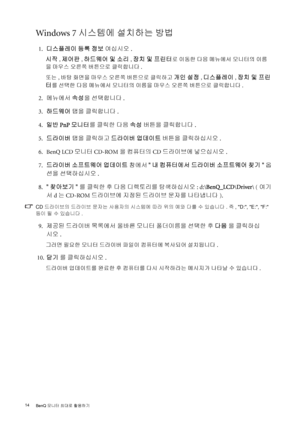 Page 1414 
BenQ 모니터 최대로 활용하기  
Windows 7 시스템에 설치하는 방법
 1.디스플레이 등록 정보 여십시오.
시작
, 제어판, 하드웨어 및 소리, 장치 및 프린터로 이동한 다음 메뉴에서 모니터의 이름
을 마우스 오른쪽 버튼으로 클릭합니다.
또는, 바탕 화면을 마우스 오른쪽 버튼으로 클릭하고 
개인 설정, 디스플레이, 장치 및 프린
터
를 선택한 다음 메뉴에서 모니터의 이름을 마우스 오른쪽 버튼으로 클릭합니다. 
 2.메뉴에서 속성을 선택합니다 .
 3.하드웨어 탭을 클릭합니다. 
 4.일반 PnP 모니터를 클릭한 다음 속성 버튼을 클릭합니다.
 5.드라이버 탭을 클릭하고 드라이버 업데이트 버튼을 클릭하십시오.
 6. BenQ LCD 모니터 CD-ROM을 컴퓨터의 CD 드라이브에 넣으십시오.
 7.드라이버 소프트웨어 업데이트 창에서 내 컴퓨터에서 드라이버 소프트웨어 찾기 옵
션을 선택하십시오.
 8.찾아보기를 클릭한 후 다음 디렉토리를 탐색하십시오: d:\BenQ_LCD\Driver...