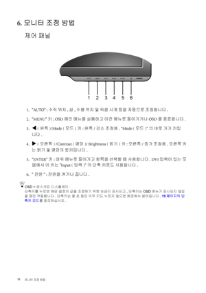 Page 18
18 모니터  조정  방법   
6. 모니터  조정  방법
제어  패널
 1. AUTO :  수직 위치 , 상 , 수평  위치  및  픽셀  시계  등을  자동으로  조정합니다 .
 2. MENU  키: OSD  메인 메뉴를  실행하고  이전  메뉴로  돌아가거나  OSD를 종료합니다 .
 3.
W ( 왼쪽 )/Mode ( 모드)키 : 왼쪽 /감소  조정용 . Mode ( 모드)의  바로  가기  키입
니다 .
 4.
X ( 오른쪽 ) /Contrast ( 명암)/ Brightness ( 밝기)키 : 오른쪽 /증가  조정용 . 오른쪽  키
는  밝기  및  명암의  핫키입니다 .
 5. ENTER  키: 하위  메뉴로  들어가고  항목을  선택할  때  사용합니다 . DVI 입력이  있는  모
델에서  이  키는  Input ( 입력)의  단축  키로도  사용됩니다 .
 6.  전원 : 전원을  켜거나  끕니다 .
OSD =  온스크린  디스플레이 .
단축키를  누르면  해당  설정의  값을...