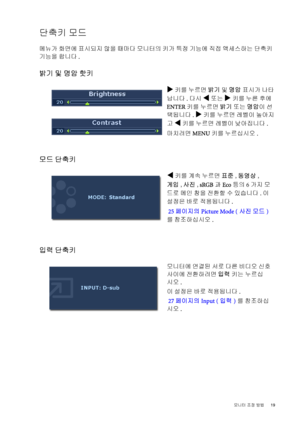 Page 19  19   모니터 조정 방법
단축키 모드
메뉴가 화면에 표시되지 않을 때마다 모니터의 키가 특정 기능에 직접 액세스하는 단축키 
기능을 합니다.
밝기 및 명암 핫키
모드 단축키
입력 단축키 
X 키를 누르면 밝기 및 명암 표시가 나타
납니다. 다시 
W 또는 X 키를 누른 후에 
ENTER 키를 누르면 밝기 또는 명암이 선
택됩니다. 
X 키를 누르면 레벨이 높아지
고 
W 키를 누르면 레벨이 낮아집니다.
마치려면 MENU 키를 누르십시오.
W키를 계속 누르면 표준, 동영상, 
게임, 사진, sRGB과Eco 등의 6가지 모
드로 메인 창을 전환할 수 있습니다. 이 
설정은 바로 적용됩니다.
 25페이지의 Picture Mode (사진 모드)
를 참조하십시오.
모니터에 연결된 서로 다른 비디오 신호 
사이에 전환하려면 입력 키는 누르십
시오.
이 설정은 바로 적용됩니다.
 27페이지의 Input (입력)를 참조하십
시오.
 