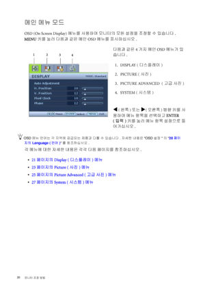 Page 2020 
모니터 조정 방법  
메인 메뉴 모드
OSD (On Screen Display) 메뉴를 사용하여 모니터의 모든 설정을 조정할 수 있습니다. 
MENU키를 눌러 다음과 같은 메인 OSD 메뉴를 표시하십시오. 
OSD 메뉴 언어는 각 지역에 공급되는 제품과 다를 수 있습니다 . 자세한 내용은OSD 설정의 28페이
지의 Language (언어)를 참조하십시오. 
각 메뉴에 대한 자세한 내용은 각각 다음 페이지를 참조하십시오.
•21페이지의 Display (디스플레이)메뉴
•23페이지의 Picture (사진) 메뉴
•25페이지의 Picture Advanced (고급 사진) 메뉴
•27페이지의 System (시스템) 메뉴다음과 같은 4가지 메인 OSD 메뉴가 있
습니다.
 1. DISPLAY (디스플레이)
 2. PICTURE (사진)
  3. PICTURE ADVANCED  (고급 사진)
 4. SYSTEM (시스템)
W (왼쪽) 또는 X(오른쪽) 방향 키를 사
용하여 메뉴 항목을 선택하고...