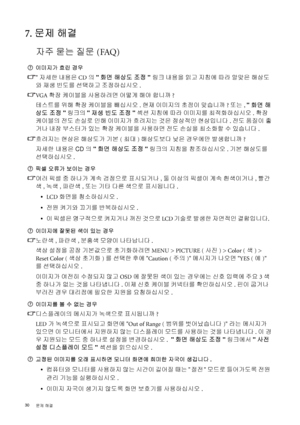 Page 3030 
문제 해결  
7. 문제 해결
자주 묻는 질문(FAQ)
이미지가 흐린 경우
자세한 내용은 CD의 화면 해상도 조정 링크 내용을 읽고 지침에 따라 알맞은 해상도
와 재생 빈도를 선택하고 조정하십시오.
VG A  확장 케이블을 사용하려면 어떻게 해야 합니까?
테스트를 위해 확장 케이블을 빼십시오. 현재 이미지의 초점이 맞습니까? 또는, 화면 해
상도 조정링크의 재생 빈도 조정 섹션 지침에 따라 이미지를 최적화하십시오.확장 
케이블의 
전도 손실로 인해 이미지가 흐려지는 것은 정상적인 현상입니다. 전도 품질이 좋
거나 내장 부스터가 있는 확장 케이블을 사용하면 전도 손실을 최소화할 수 있습니다.
흐려지는 현상은 해상도가 기본(최대) 해상도보다 낮은 경우에만 발생합니까?
자세한 내용은 CD의 화면 해상도 조정 링크의 지침을 참조하십시오. 기본 해상도를 
선택하십시오.
픽셀 오류가 보이는 경우
여러 픽셀 중 하나가 계속 검정으로 표시되거나, 둘 이상의 픽셀이 계속 흰색이거나, 빨간
색, 녹색,...