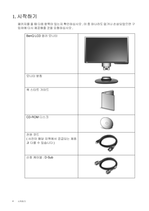 Page 44 
시작하기  
1. 시작하기
패키지를 풀 때 다음 항목이 있는지 확인하십시오. 이 중 하나라도 없거나 손상되었으면 구
입처에 다시 제공해줄 것을 요청하십시오.
 
BenQ LCD 
컬러 
모니터
모니터 
받침
퀵 
스타트 
가이드
 
CD-ROM 
디스크
 
전원 
코드
(
사진이 
해당 
지역에서 
공급되는 
제품
과 
다를 
수 
있습니다)
신호 
케이블: D-Sub
 