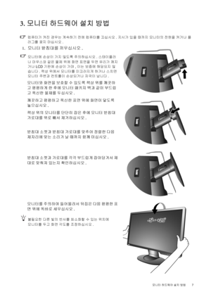 Page 7  7   모니터 하드웨어 설치 방법
3. 모니터 하드웨어 설치 방법
컴퓨터가 켜진 경우는 계속하기 전에 컴퓨터를 끄십시오. 지시가 있을 때까지 모니터의 전원을 켜거나 플
러그를 꽂지 마십시오. 
 1.모니터 받침대를 끼우십시오.
모니터에 손상이 가지 않도록 주의하십시오. 스태이플러
나 마우스와 같은 물체 위에 화면 표면을 두면 유리가 깨지
거나 LCD 기판에 손상이 가며, 이는 보증에 해당되지 않
습니다. 책상 위에서 모니터를 미끄러지게 하거나 스치면 
모니터 주변과 컨트롤이 손상되거나 자국이 납니다. 
모니터와 화면을 보호할 수 있도록 책상 위를 깨끗하
고 평평하게 한 후에 모니터 패키지 백과 같이 부드럽
고 푹신한 물체를 두십시오.
깨끗하고 평평하고 푹신한 표면 위에 화면이 닿도록 
놓으십시오.
책상 위의 모니터를 단단히 잡은 후에 모니터 받침대 
가로대를 위로 빼서 제거하십시오. 
받침대 소켓과 받침대 가로대를 맞추어 정렬한 다음 
제자리에 맞는 소리가 날
 때까지 함께 미십시오. 
받침대...