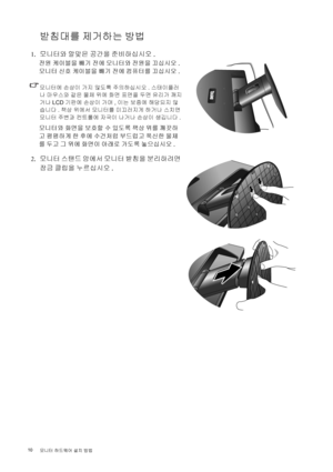 Page 1010 
모니터 하드웨어 설치 방법  
받침대를 제거하는 방법
 1.모니터와 알맞은 공간을 준비하십시오.
전원 케이블을 빼기 전에 모니터와 전원을 끄십시오. 
모니터 신호 케이블을 빼기 전에 컴퓨터를 끄십시오.
모니터에 손상이 가지 않도록 주의하십시오. 스태이플러
나 마우스와 같은 물체 위에 화면 표면을 두면 유리가 깨지
거나 LCD 기판에 손상이 가며, 이는 보증에 해당되지 않
습니다. 책상 위에서 모니터를 미끄러지게 하거나 스치면 
모니터 주변과 컨트롤에 자국이 나거나 손상이 생깁니다.
모니터와 화면을 보호할 수 있도록 책상 위를 깨끗하
고 평평하게 한 후에 수건처럼 부드럽고 푹신한 물체
를 두고 그 위에 화면이 아래로 가도록 놓으십시오.
 2.모니터 스탠드 암에서 모니터 받침을 분리하려면 
잠금 클립을 누르십시오. 
 