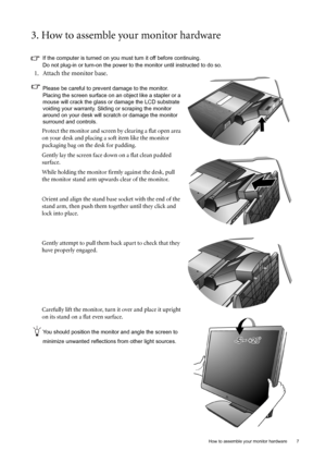 Page 7  7   How to assemble your monitor hardware
3. How to assemble your monitor hardware
If the computer is turned on you must turn it off before continuing. 
Do not plug-in or turn-on the power to the monitor until instructed to do so. 
1. Attach the monitor base.
Please be careful to prevent damage to the monitor. 
Placing the screen surface on an object like a stapler or a 
mouse will crack the glass or damage the LCD substrate 
voiding your warranty. Sliding or scraping the monitor 
around on your desk...