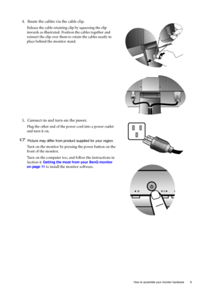 Page 9  9   How to assemble your monitor hardware
4. Route the cables via the cable clip.
Release the cable retaining clip by squeezing the clip 
inwards as illustrated. Position the cables together and 
reinsert the clip over them to retain the cables neatly in 
place behind the monitor stand.
5. Connect-to and turn-on the power.
Plug the other end of the power cord into a power outlet 
and turn it on.
Picture may differ from product supplied for your region.
Turn on the monitor by pressing the power button...