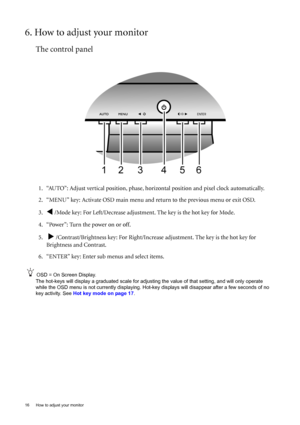 Page 1616  How to adjust your monitor  
6. How to adjust your monitor
The control panel
1. “AUTO”: Adjust vertical position, phase, horizontal position and pixel clock automatically.
2. “MENU” key: Activate OSD main menu and return to the previous menu or exit OSD.
3.
W /Mode key: For Left/Decrease adjustment. The key is the hot key for Mode.
4. “Power”: Turn the power on or off.
5.  
X /Contrast/Brightness key: For Right/Increase adjustment. The key is the hot key for 
Brightness and Contrast.
6. “ENTER” key:...