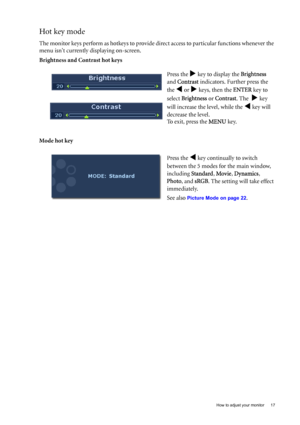 Page 17  17   How to adjust your monitor
Hot key mode
The monitor keys perform as hotkeys to provide direct access to particular functions whenever the 
menu isnt currently displaying on-screen.
Brightness and Contrast hot keys
Mode hot keyPress the 
X key to display the Brightness  
and Contrast indicators. Further press the 
the 
W or X keys, then the ENTER key to 
select Brightness or Contrast. The  
X key 
will increase the level, while the 
W key will 
decrease the level.
To exit, press the MENU key.
Press...