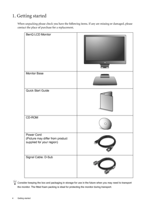 Page 4
4  Getting started  
1. Getting started
When unpacking please check you have the following items. If any are missing or damaged, please 
contact the place of purchase for a replacement.
 
Consider keeping the box and packaging in storage for use in the future when you may need to transport 
the monitor. The fitted foam packing is idea l for protecting the monitor during transport.
BenQ LCD Monitor
Monitor Base
Quick Start Guide
 
CD-ROM
 
Power Cord
(Picture may differ from product 
supplied for your...