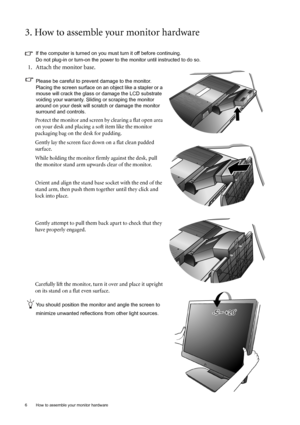 Page 6
6  How to assemble your monitor hardware  
3. How to assemble your monitor hardware
If the computer is turned on you must turn it off before continuing. 
Do not plug-in or turn-on the power to the monitor until instructed to do so. 
1. Attach the monitor base.
Please be careful to prevent damage to the monitor. 
Placing the screen surface on an object like a stapler or a 
mouse will crack the glass or damage the LCD substrate 
voiding your warranty. Sliding or scraping the monitor 
around on your desk...