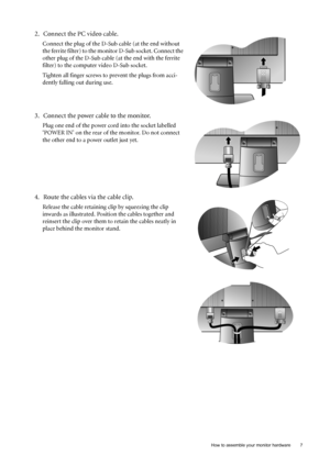 Page 7
  7
  How to assemble your monitor hardware
2. Connect the PC video cable.
Connect the plug of the D-Sub cable (at the end without 
the ferrite filter) to the monitor D-Sub socket. Connect the 
other plug of the D-Sub cable (at the end with the ferrite 
filter) to the computer video D-Sub socket. 
Tighten all finger screws to prevent the plugs from acci-
dently falling out during use.
3. Connect the power cable to the monitor.
Plug one end of the power cord into the socket labelled 
‘POWER IN’ on the...