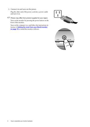 Page 8
8  How to assemble your monitor hardware  
5. Connect-to and turn-on the power.
Plug the other end of the power cord into a power outlet 
and turn it on.
Picture may differ from product supplied for your region.
Turn on the monitor by pressing the power button on the 
front of the monitor. 
Turn on the computer too, and follow the instructions in 
Section 4: 
Getting the most from your BenQ monitor 
on page 10
 to install the monitor software.
 