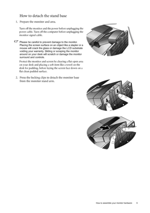 Page 9
  9
  How to assemble your monitor hardware
How to detach the stand base
1. Prepare the monitor and area.
Turn off the monitor and the power before unplugging the 
power cable. Turn off the computer before unplugging the 
monitor signal cable.
Please be careful to prev ent damage to the monitor. 
Placing the screen surface on an object like a stapler or a 
mouse will crack the glass or  damage the LCD substrate 
voiding your warranty. Sliding or scraping the monitor 
around on your desk will scratch or...