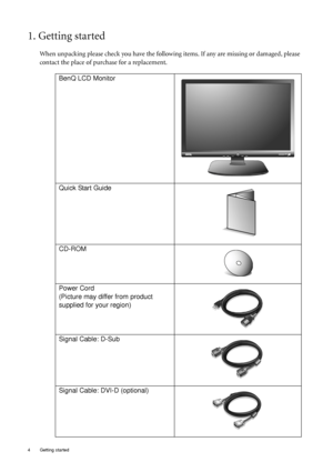 Page 4
4  Getting started  
1. Getting started
When unpacking please check you have the following items. If any are missing or damaged, please 
contact the place of purchase for a replacement.
 
BenQ LCD Monitor
Quick Start Guide
 
CD-ROM
 
Power Cord
(Picture may differ from product 
supplied for your region)
Signal Cable: D-Sub
Signal Cable: DVI-D (optional)
 