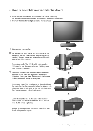 Page 7
  7
  How to assemble your monitor hardware
3. How to assemble your monitor hardware
If the computer is turned on you must turn it off before continuing. 
Do not plug-in or turn-on the power to the monitor until instructed to do so. 
1. Unpack the monitor and place it on a stable surface.
2. Connect the video cable.
Do not use both DVI-D cable and D-Sub cable on the 
same PC. The only case in which both cables can be 
used is if they are connecte d to two different PCs with 
appropriate video systems....