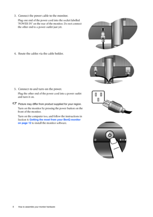 Page 88  How to assemble your monitor hardware  
3. Connect the power cable to the monitor.
Plug one end of the power cord into the socket labelled 
‘POWER IN’ on the rear of the monitor. Do not connect 
the other end to a power outlet just yet. 
4. Route the cables via the cable holder.
5. Connect-to and turn-on the power.
Plug the other end of the power cord into a power outlet 
and turn it on.
Picture may differ from product supplied for your region.
Turn on the monitor by pressing the power button on the...